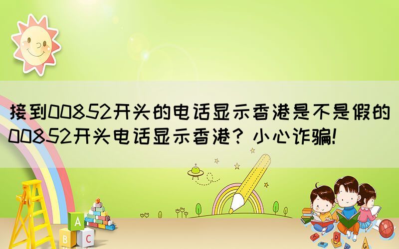 接到00852開頭的電話顯示香港是不是假的(00852開頭電話顯示香港？小心詐騙！)(圖1)