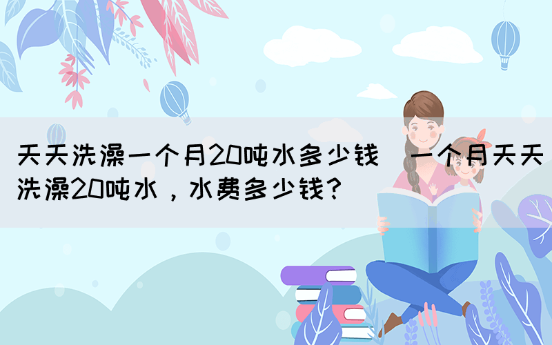 天天洗澡一個月20噸水多少錢(一個月天天洗澡20噸水，水費多少錢？)(圖1)