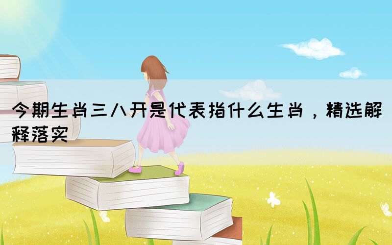 今期生肖三八開(kāi)是代表指什么生肖，精選解釋